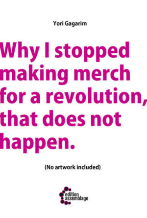 Why I stopped making merch for a revolution that does not happen. is a spiraling essay on art, activism and survival. Written down within a couple of days this inner monologue captures more than two decades of precious experiences and harsh disappointments. It is a very personal approach on how to make a living as an self-taught d.i.y-artist while doing professional work in alternative communities and how (self)exploitation and disillusionment hits close to home. The story starts in the left-overs of punk in the 80ties, glances at the beginnings of streetart, anarchist and queer subcultures in Berlin and comes to an end in 2016, where frustration, boredom and abuse let to this difficult decision of dismissing yourself from what you (once) loved. It is an intense read of letting go, rich of sharp dissections of queer/leftist politics but full of love and passion after all.